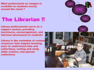 What professional on campus is
available to students nearly
around the clock ?



The Librarian !!
Library professionals serve as a
support system, providing
assistance, encouragement, and
informal advisement to students

Library is the custodian of various
resources that support learning,
such as audiovisual labs and
collections, writing and study
skills centers, and special
collections
 