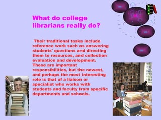 What do college
librarians really do?

 Their traditional tasks include
reference work such as answering
students' questions and directing
them to resources, and collection
evaluation and development.
These are important
responsibilities, but the newest,
and perhaps the most interesting
role is that of a liaison or
specialist who works with
students and faculty from specific
departments and schools.
 