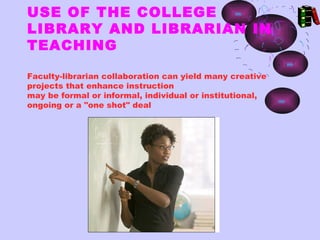 USE OF THE COLLEGE
LIBRARY AND LIBRARIAN IN
TEACHING

Faculty-librarian collaboration can yield many creative
projects that enhance instruction
may be formal or informal, individual or institutional,
ongoing or a "one shot" deal
 
 
