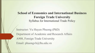 School of Economics and International Business
Foreign Trade University
Syllabus for International Trade Policy
Instructor: Vu Huyen Phuong (PhD)
Department of Academic and Research Affairs
A908, Foreign Trade University
Email: phuongvh@ftu.edu.vn
 