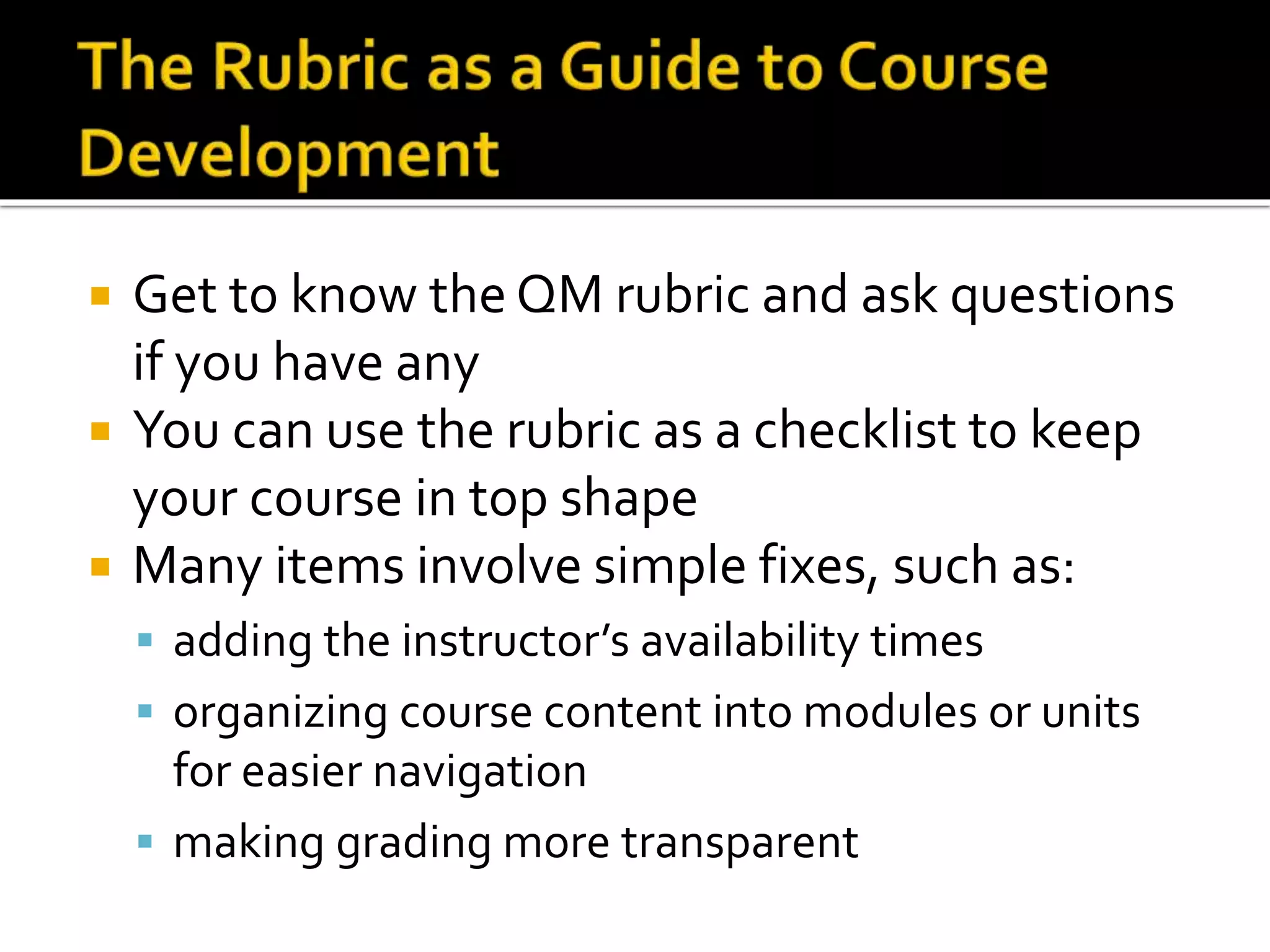  Get to know the QM rubric and ask questions
if you have any
 You can use the rubric as a checklist to keep
your course in top shape
 Many items involve simple fixes, such as:
 adding the instructor’s availability times
 organizing course content into modules or units
for easier navigation
 making grading more transparent
 