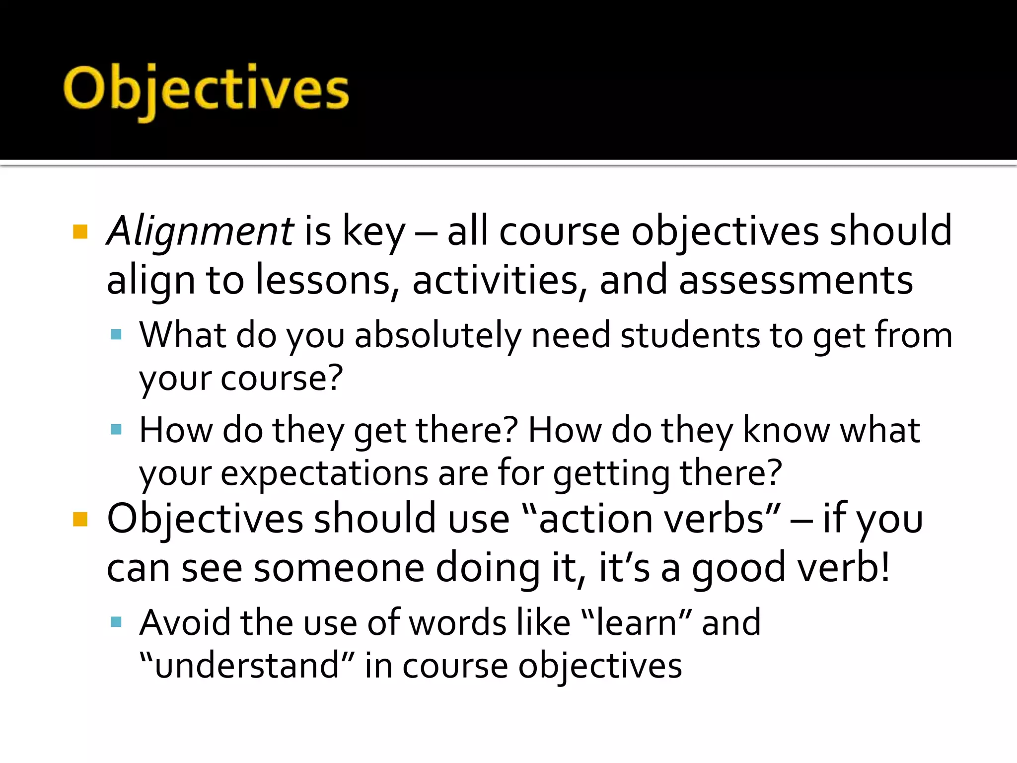  Alignment is key – all course objectives should
align to lessons, activities, and assessments
 What do you absolutely need students to get from
your course?
 How do they get there? How do they know what
your expectations are for getting there?
 Objectives should use “action verbs” – if you
can see someone doing it, it’s a good verb!
 Avoid the use of words like “learn” and
“understand” in course objectives
 