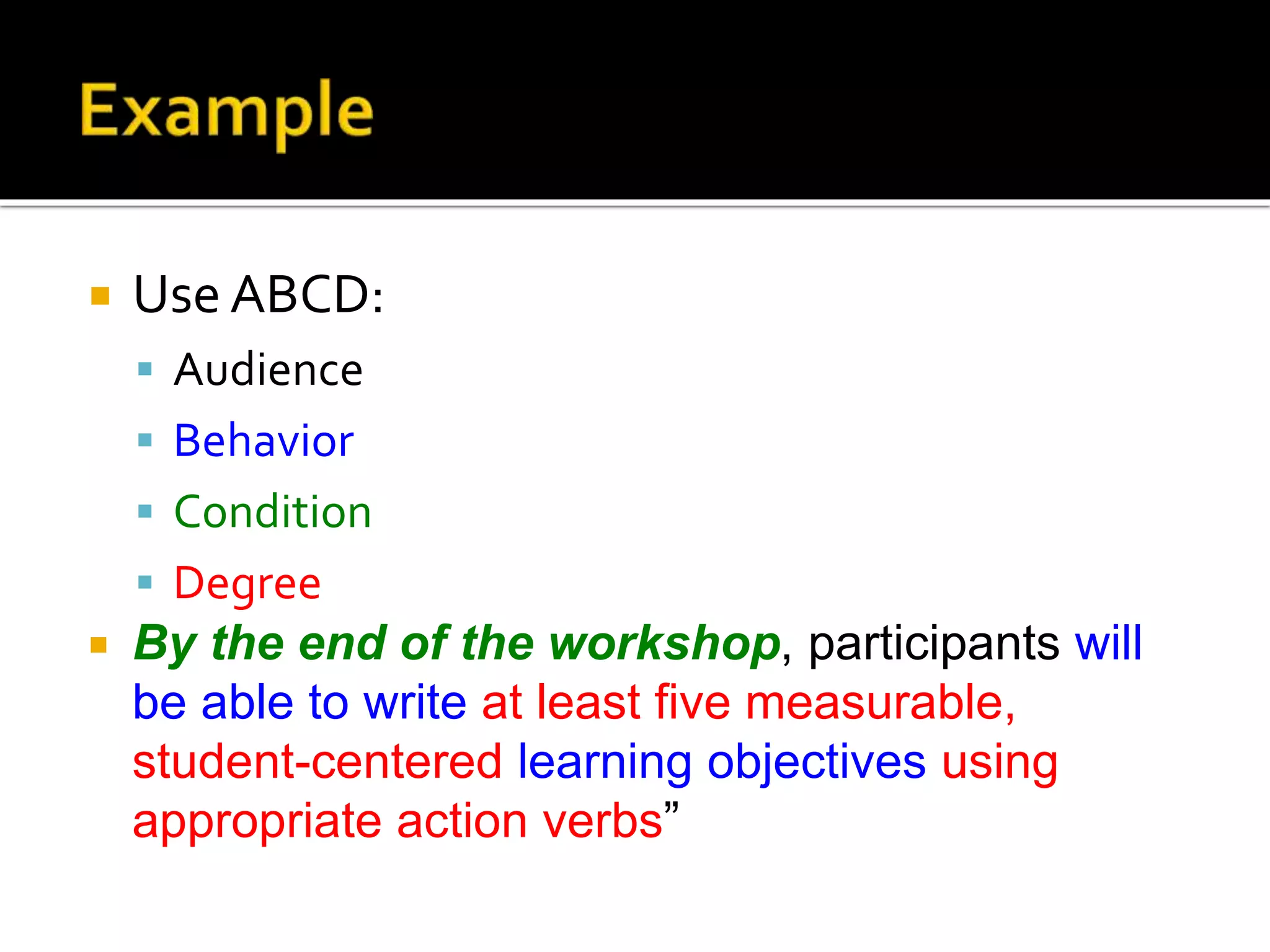  Use ABCD:
 Audience
 Behavior
 Condition
 Degree
 By the end of the workshop, participants will
be able to write at least five measurable,
student-centered learning objectives using
appropriate action verbs”
 