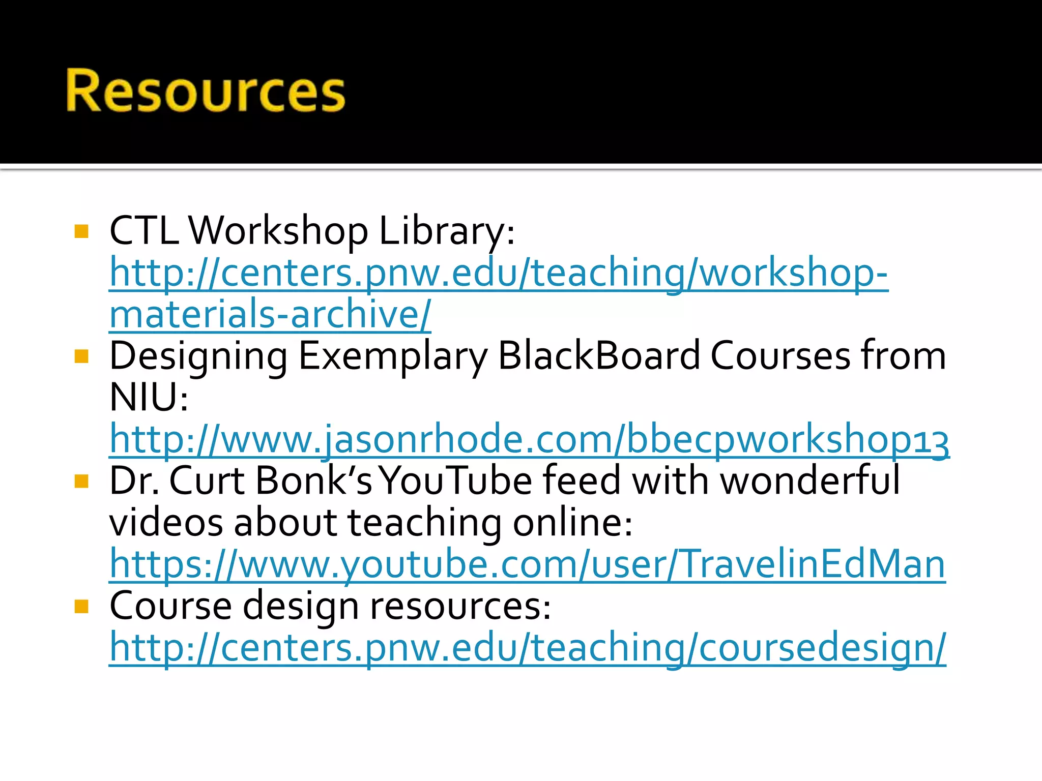  CTLWorkshop Library:
http://centers.pnw.edu/teaching/workshop-
materials-archive/
 Designing Exemplary BlackBoard Courses from
NIU:
http://www.jasonrhode.com/bbecpworkshop13
 Dr. Curt Bonk’sYouTube feed with wonderful
videos about teaching online:
https://www.youtube.com/user/TravelinEdMan
 Course design resources:
http://centers.pnw.edu/teaching/coursedesign/
 