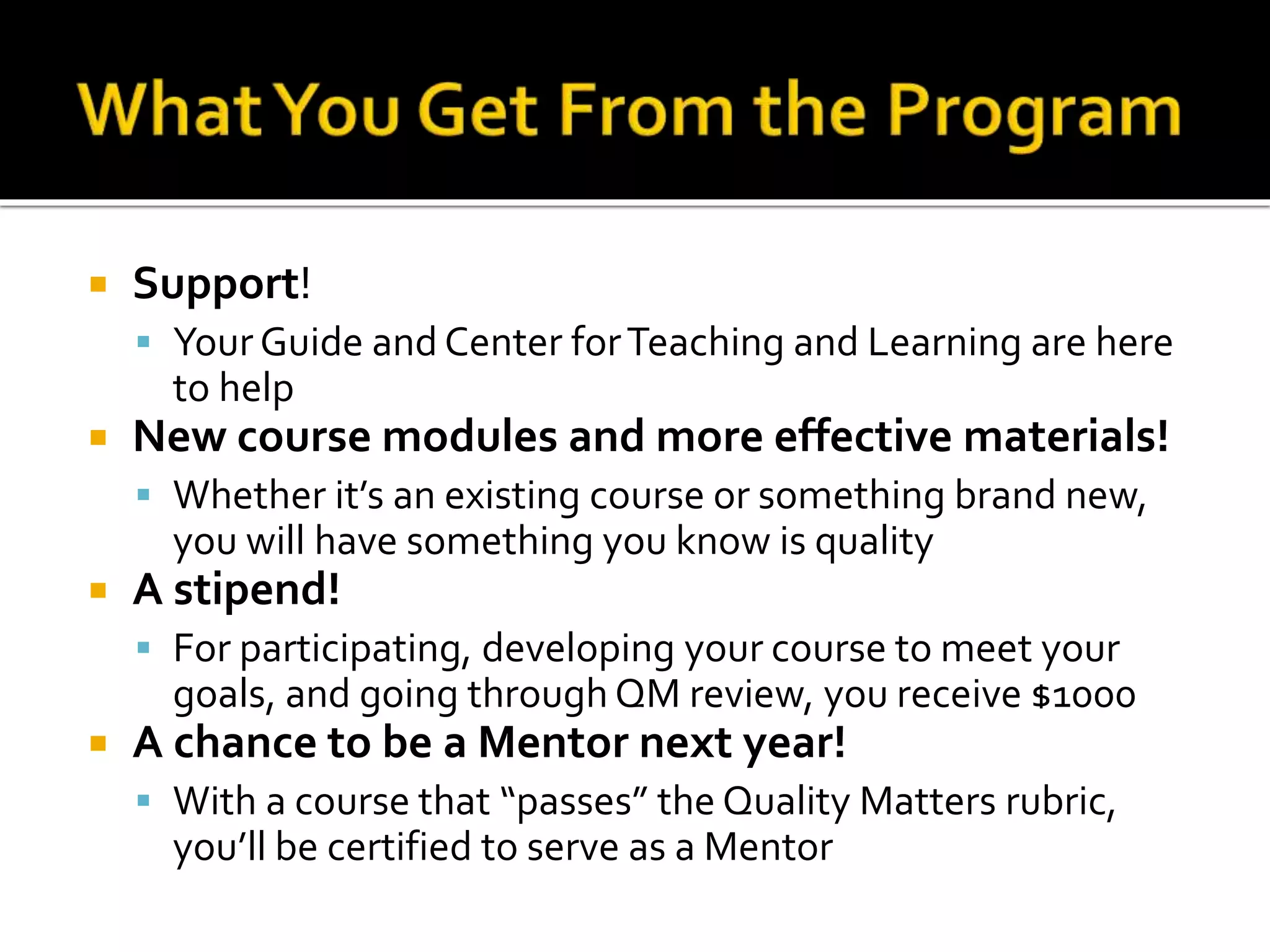  Support!
 Your Guide and Center forTeaching and Learning are here
to help
 New course modules and more effective materials!
 Whether it’s an existing course or something brand new,
you will have something you know is quality
 A stipend!
 For participating, developing your course to meet your
goals, and going through QM review, you receive $1000
 A chance to be a Mentor next year!
 With a course that “passes” the Quality Matters rubric,
you’ll be certified to serve as a Mentor
 
