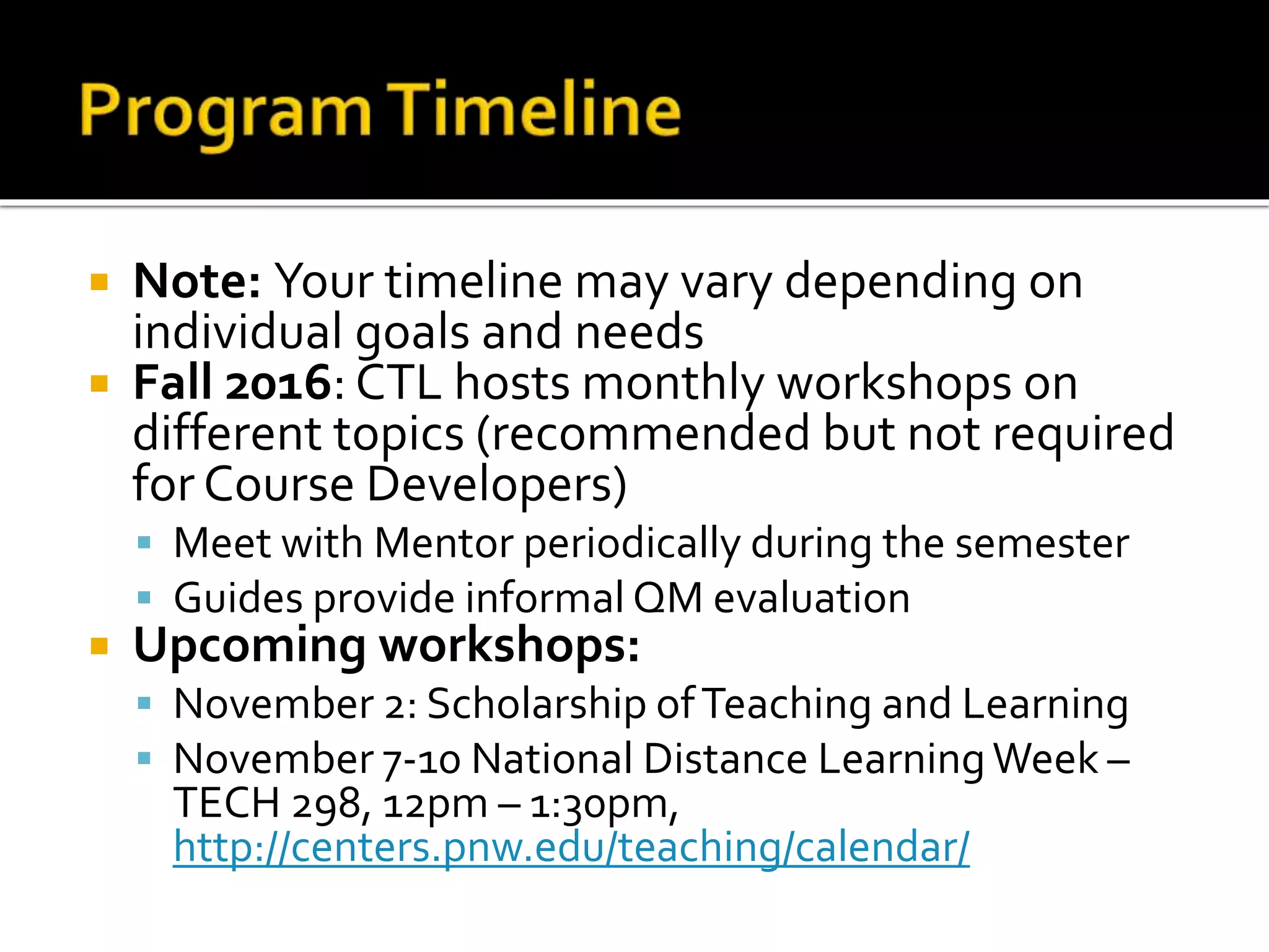 Note: Your timeline may vary depending on
individual goals and needs
 Fall 2016: CTL hosts monthly workshops on
different topics (recommended but not required
for Course Developers)
 Meet with Mentor periodically during the semester
 Guides provide informal QM evaluation
 Upcoming workshops:
 November 2: Scholarship ofTeaching and Learning
 November 7-10 National Distance LearningWeek –
TECH 298, 12pm – 1:30pm,
http://centers.pnw.edu/teaching/calendar/
 