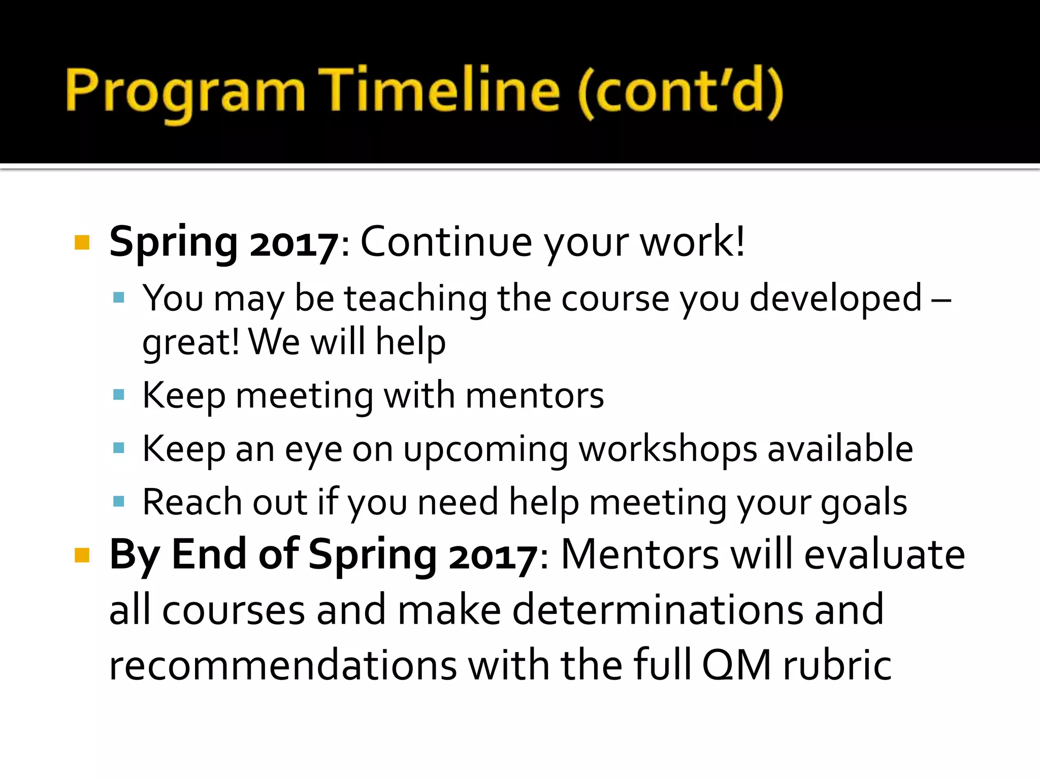  Spring 2017: Continue your work!
 You may be teaching the course you developed –
great!We will help
 Keep meeting with mentors
 Keep an eye on upcoming workshops available
 Reach out if you need help meeting your goals
 By End of Spring 2017: Mentors will evaluate
all courses and make determinations and
recommendations with the full QM rubric
 
