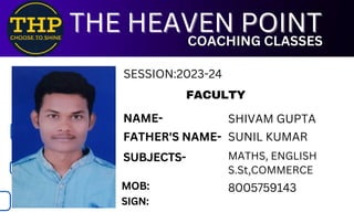 FACULTY
SUBJECTS-
MOB:
SIGN:
8005759143
THE HEAVEN POINT
THE HEAVEN POINT
COACHING CLASSES
COACHING CLASSES
NAME- SHIVAM GUPTA
FATHER'S NAME- SUNIL KUMAR
MATHS, ENGLISH
S.St,COMMERCE
SESSION:2023-24
 