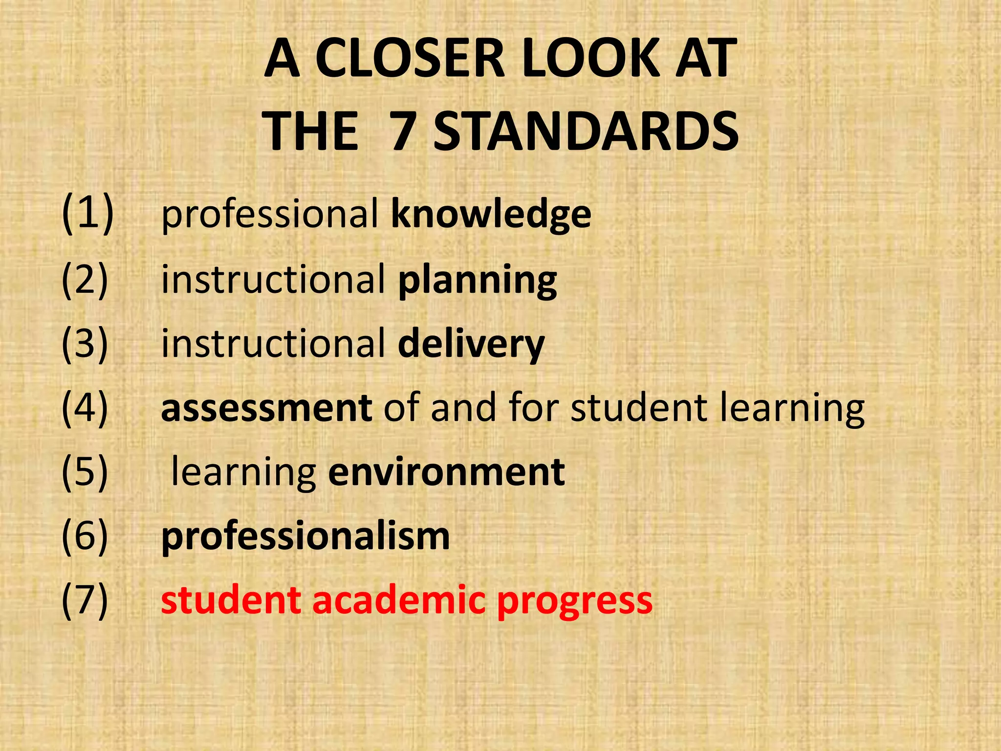 A CLOSER LOOK AT
           THE 7 STANDARDS
(1) professional knowledge
(2)   instructional planning
(3)   instructional delivery
(4)   assessment of and for student learning
(5)    learning environment
(6)   professionalism
(7)   student academic progress
 