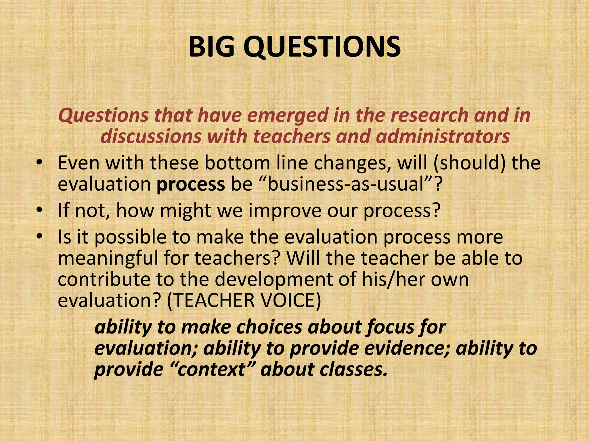 BIG QUESTIONS
  Questions that have emerged in the research and in
         discussions with teachers and administrators
• Even with these bottom line changes, will (should) the
  evaluation process be “business-as-usual”?
• If not, how might we improve our process?
• Is it possible to make the evaluation process more
  meaningful for teachers? Will the teacher be able to
  contribute to the development of his/her own
  evaluation? (TEACHER VOICE)
        ability to make choices about focus for
        evaluation; ability to provide evidence; ability to
        provide “context” about classes.
 