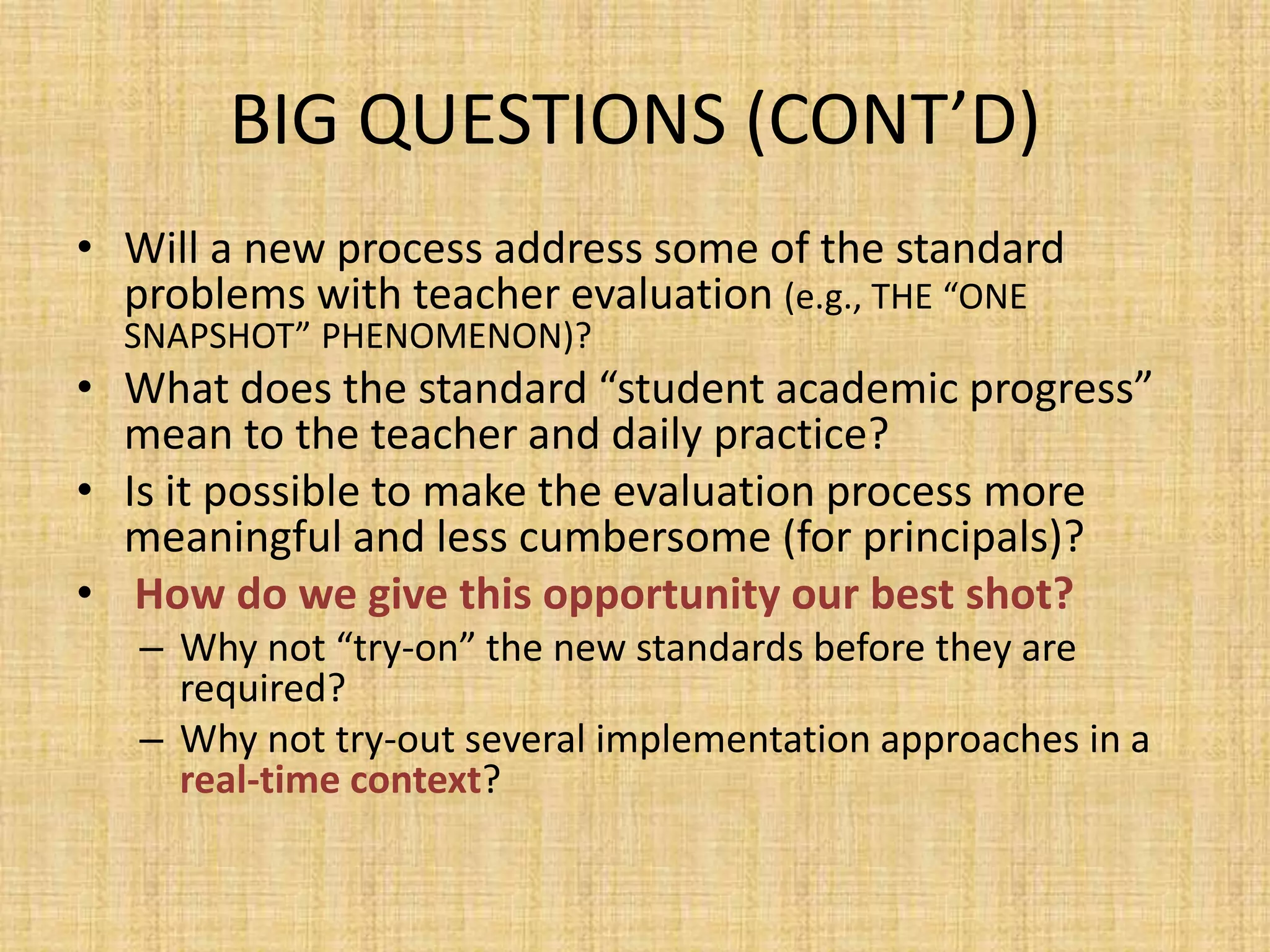 BIG QUESTIONS (CONT’D)
• Will a new process address some of the standard
  problems with teacher evaluation (e.g., THE “ONE
  SNAPSHOT” PHENOMENON)?
• What does the standard “student academic progress”
  mean to the teacher and daily practice?
• Is it possible to make the evaluation process more
  meaningful and less cumbersome (for principals)?
• How do we give this opportunity our best shot?
   – Why not “try-on” the new standards before they are
     required?
   – Why not try-out several implementation approaches in a
     real-time context?
 