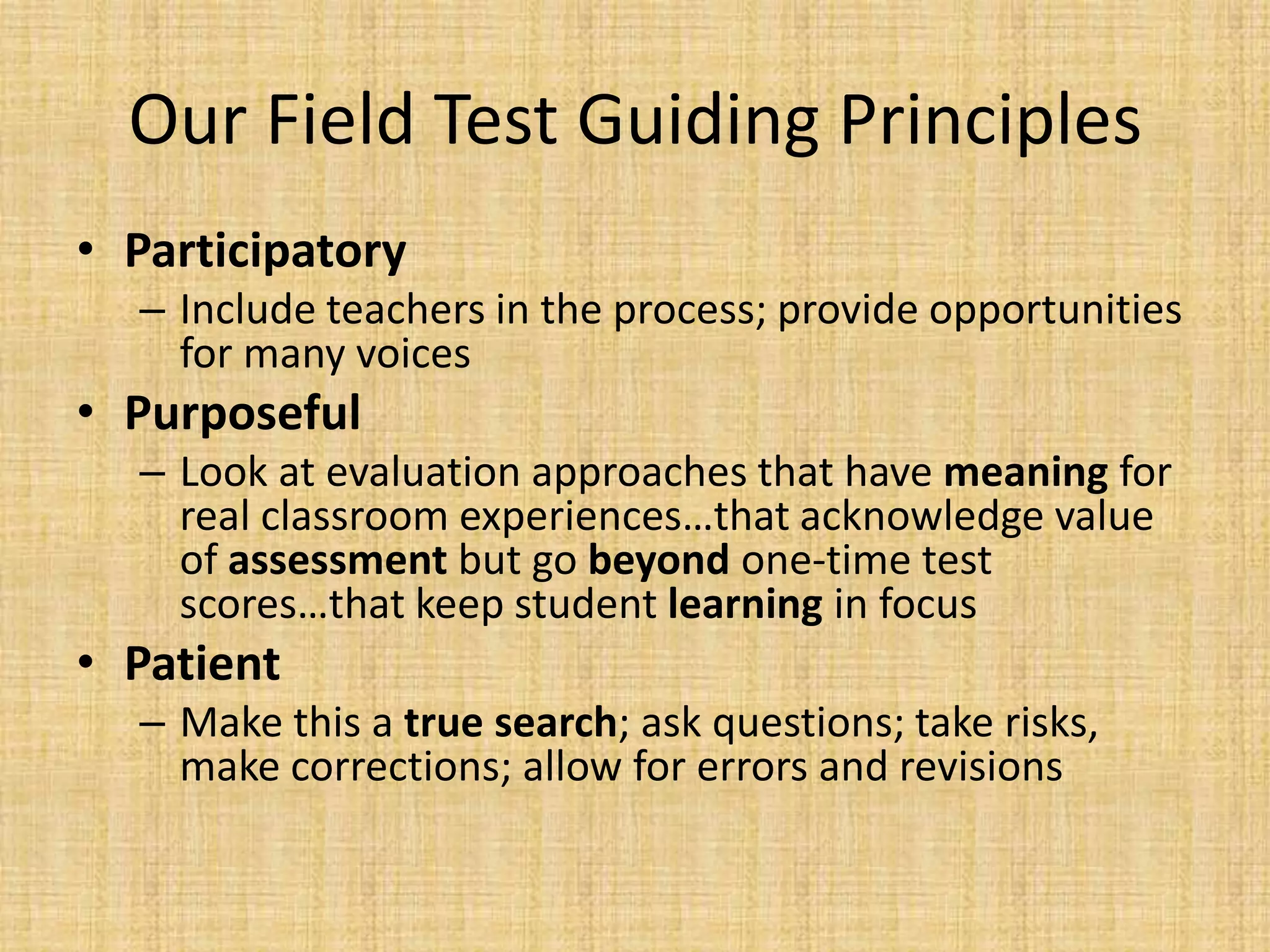 Our Field Test Guiding Principles
• Participatory
  – Include teachers in the process; provide opportunities
    for many voices
• Purposeful
  – Look at evaluation approaches that have meaning for
    real classroom experiences…that acknowledge value
    of assessment but go beyond one-time test
    scores…that keep student learning in focus
• Patient
  – Make this a true search; ask questions; take risks,
    make corrections; allow for errors and revisions
 