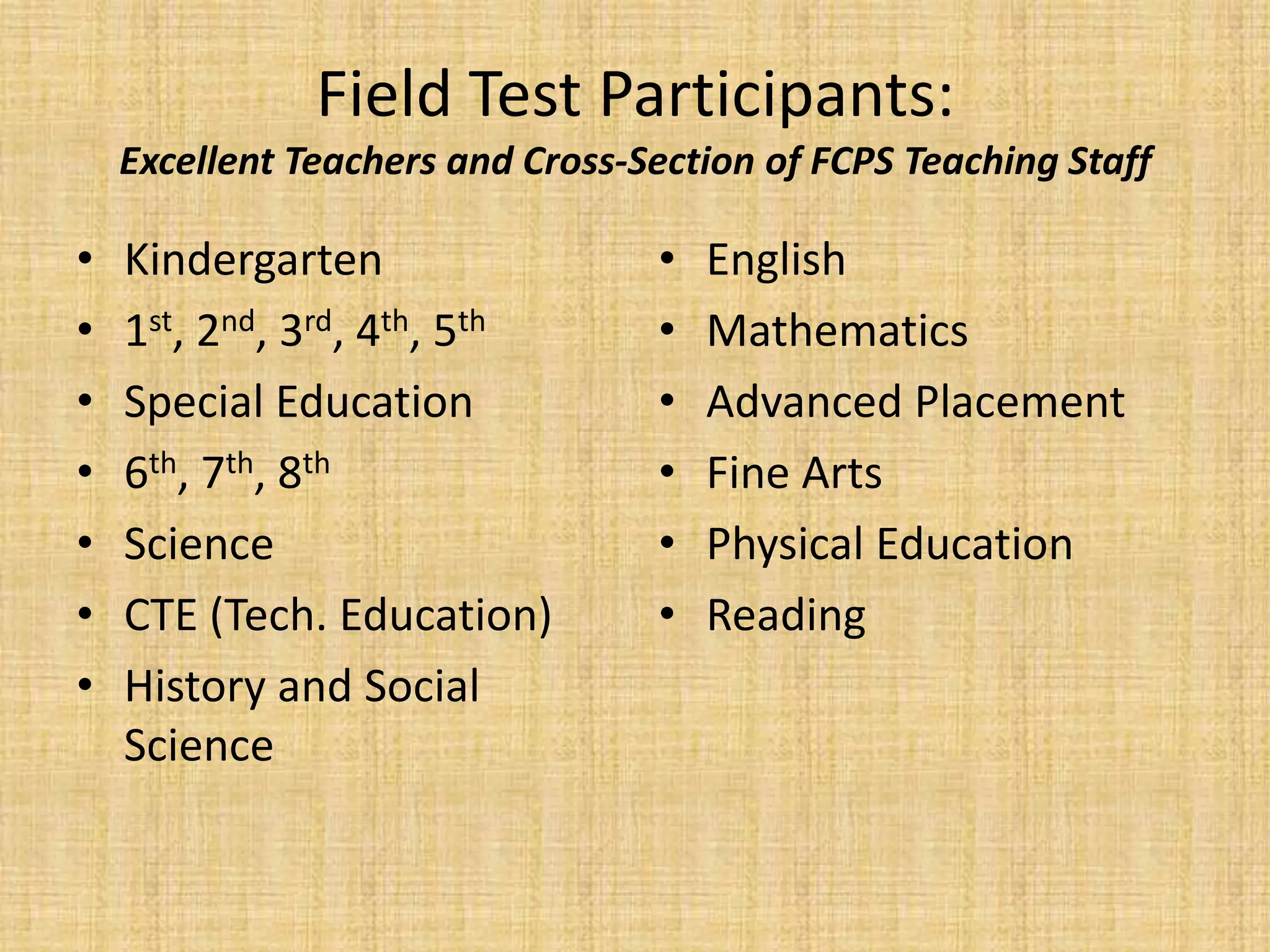 Field Test Participants:
    Excellent Teachers and Cross-Section of FCPS Teaching Staff

•   Kindergarten                  •   English
•   1st, 2nd, 3rd, 4th, 5th       •   Mathematics
•   Special Education             •   Advanced Placement
•   6th, 7th, 8th                 •   Fine Arts
•   Science                       •   Physical Education
•   CTE (Tech. Education)         •   Reading
•   History and Social
    Science
 