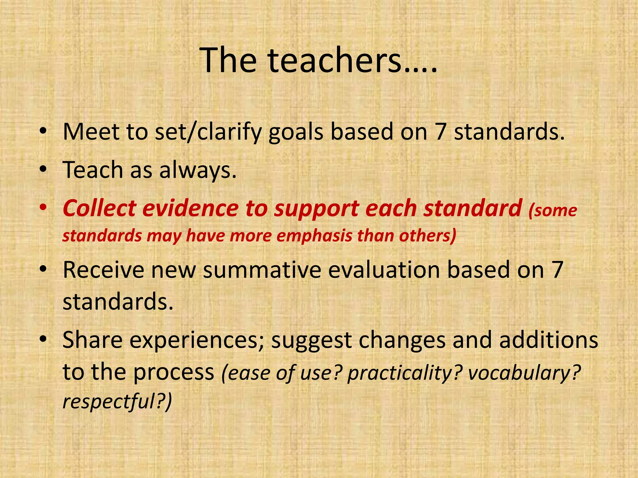 The teachers….
• Meet to set/clarify goals based on 7 standards.
• Teach as always.
• Collect evidence to support each standard (some
  standards may have more emphasis than others)
• Receive new summative evaluation based on 7
  standards.
• Share experiences; suggest changes and additions
  to the process (ease of use? practicality? vocabulary?
  respectful?)
 