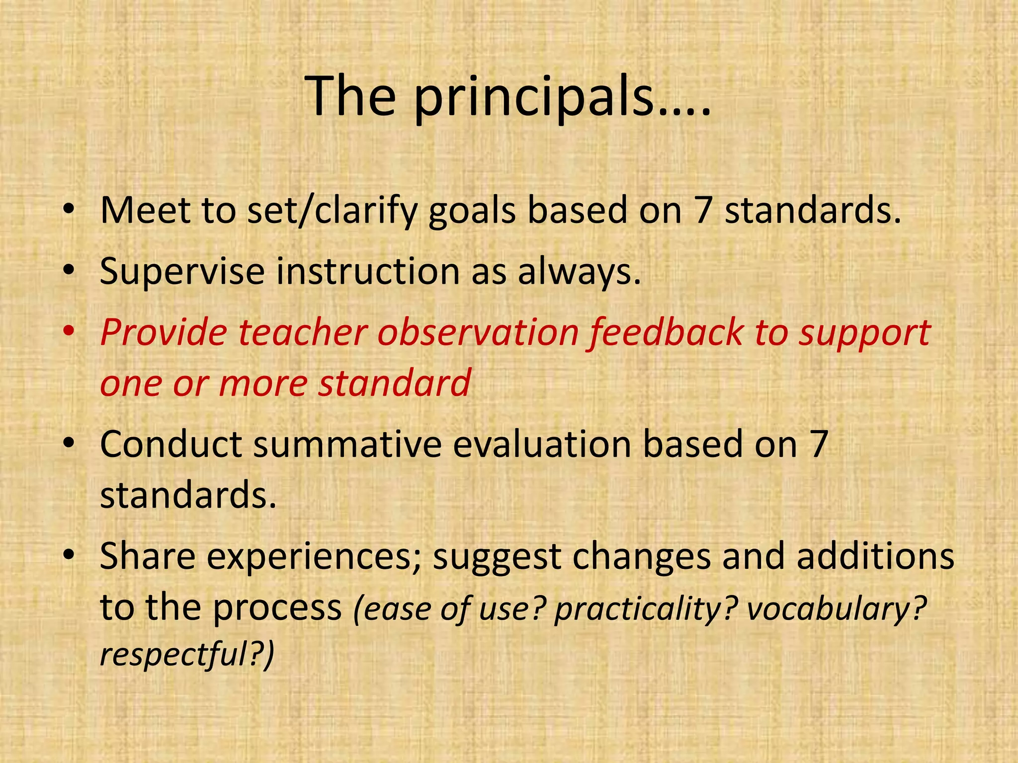 The principals….
• Meet to set/clarify goals based on 7 standards.
• Supervise instruction as always.
• Provide teacher observation feedback to support
  one or more standard
• Conduct summative evaluation based on 7
  standards.
• Share experiences; suggest changes and additions
  to the process (ease of use? practicality? vocabulary?
  respectful?)
 