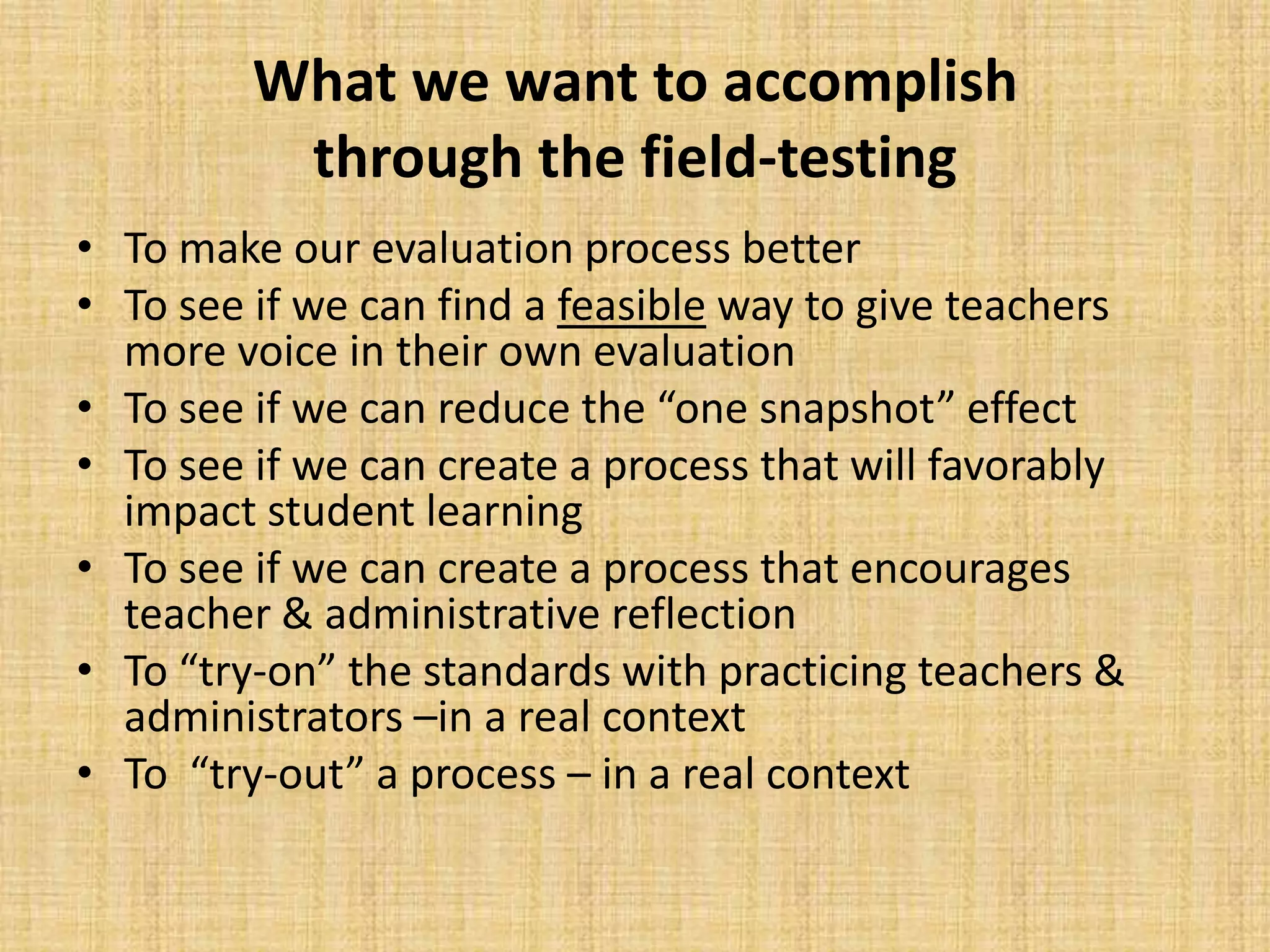 What we want to accomplish
          through the field-testing
• To make our evaluation process better
• To see if we can find a feasible way to give teachers
  more voice in their own evaluation
• To see if we can reduce the “one snapshot” effect
• To see if we can create a process that will favorably
  impact student learning
• To see if we can create a process that encourages
  teacher & administrative reflection
• To “try-on” the standards with practicing teachers &
  administrators –in a real context
• To “try-out” a process – in a real context
 