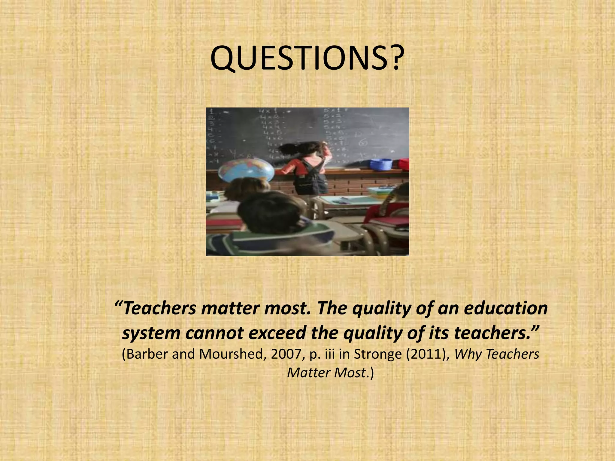 QUESTIONS?




“Teachers matter most. The quality of an education
 system cannot exceed the quality of its teachers.”
 (Barber and Mourshed, 2007, p. iii in Stronge (2011), Why Teachers
                         Matter Most.)
 