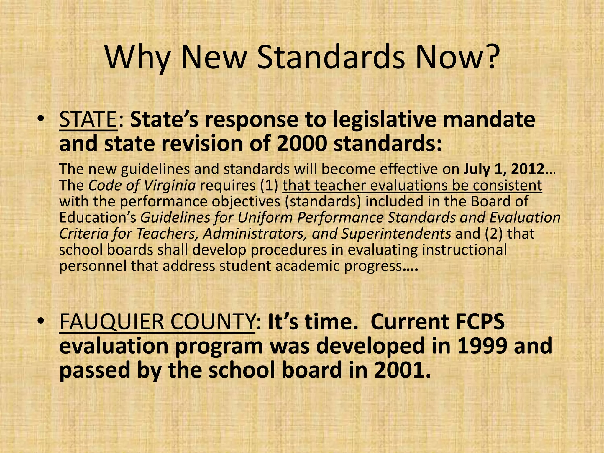 Why New Standards Now?
• STATE: State’s response to legislative mandate
  and state revision of 2000 standards:
  The new guidelines and standards will become effective on July 1, 2012…
  The Code of Virginia requires (1) that teacher evaluations be consistent
  with the performance objectives (standards) included in the Board of
  Education’s Guidelines for Uniform Performance Standards and Evaluation
  Criteria for Teachers, Administrators, and Superintendents and (2) that
  school boards shall develop procedures in evaluating instructional
  personnel that address student academic progress….


• FAUQUIER COUNTY: It’s time. Current FCPS
  evaluation program was developed in 1999 and
  passed by the school board in 2001.
 