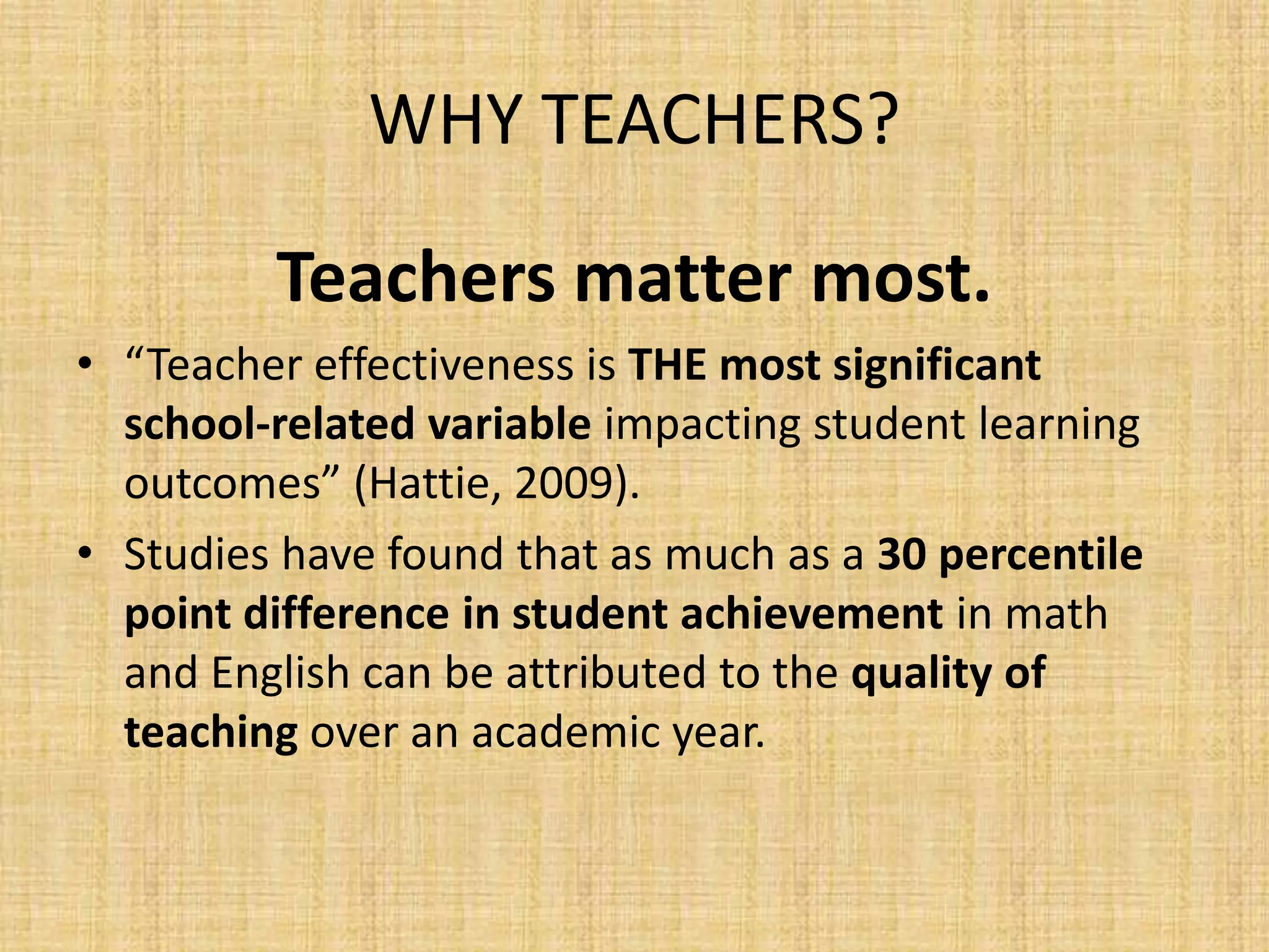 WHY TEACHERS?

         Teachers matter most.
• “Teacher effectiveness is THE most significant
  school-related variable impacting student learning
  outcomes” (Hattie, 2009).
• Studies have found that as much as a 30 percentile
  point difference in student achievement in math
  and English can be attributed to the quality of
  teaching over an academic year.
 