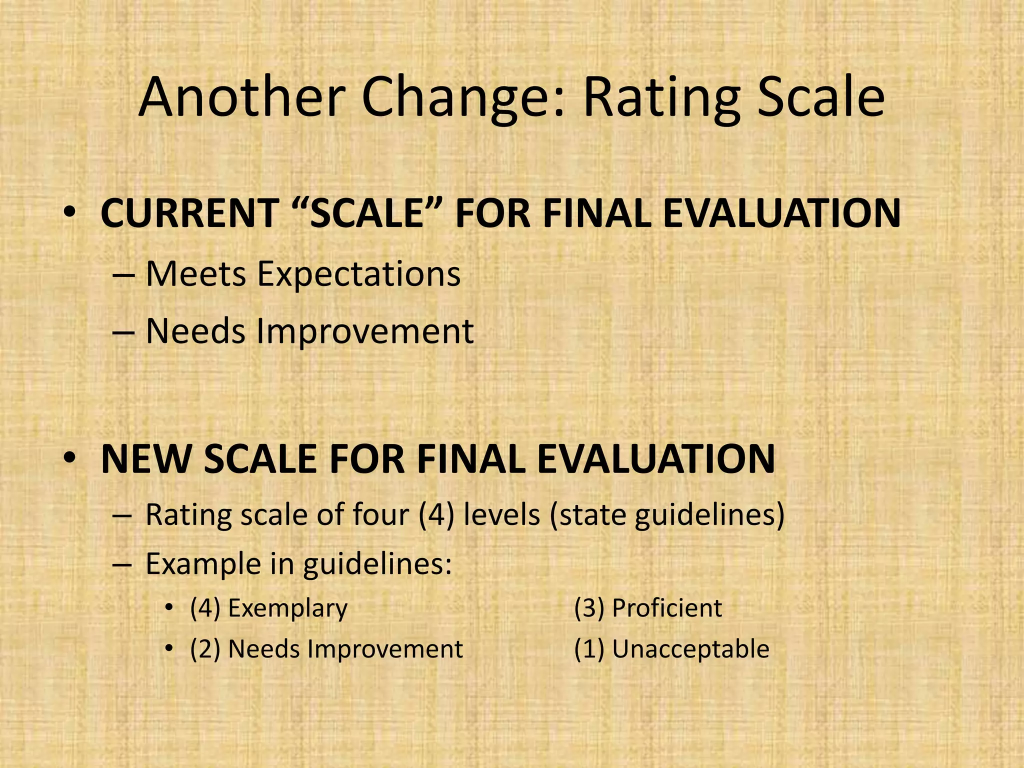 Another Change: Rating Scale
• CURRENT “SCALE” FOR FINAL EVALUATION
  – Meets Expectations
  – Needs Improvement


• NEW SCALE FOR FINAL EVALUATION
  – Rating scale of four (4) levels (state guidelines)
  – Example in guidelines:
     • (4) Exemplary                 (3) Proficient
     • (2) Needs Improvement         (1) Unacceptable
 