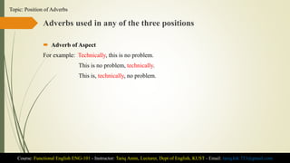 Adverbs used in any of the three positions
 Adverb of Aspect
For example: Technically, this is no problem.
This is no problem, technically.
This is, technically, no problem.
Course: Functional English ENG-101 - Instructor: Tariq Amin, Lecturer, Dept of English, KUST - Email: tariq.ktk.733@gmail.com
Topic: Position of Adverbs
 