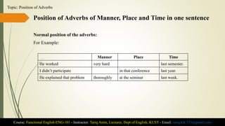 Position of Adverbs of Manner, Place and Time in one sentence
Normal position of the adverbs:
For Example:
Course: Functional English ENG-101 - Instructor: Tariq Amin, Lecturer, Dept of English, KUST - Email: tariq.ktk.733@gmail.com
Topic: Position of Adverbs
Manner Place Time
He worked very hard last semester.
I didn’t participate in that conference last year.
He explained that problem thoroughly at the seminar last week.
 
