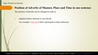 Position of Adverbs of Manner, Place and Time in one sentence
The position of adverbs can be changed in order to
 emphasize/draw attention to one adverb:
For example: Last year I didn´t participate in that conference.
Course: Functional English ENG-101 - Instructor: Tariq Amin, Lecturer, Dept of English, KUST - Email: tariq.ktk.733@gmail.com
Topic: Position of Adverbs
 