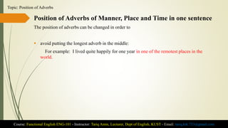 Position of Adverbs of Manner, Place and Time in one sentence
The position of adverbs can be changed in order to
 avoid putting the longest adverb in the middle:
For example: I lived quite happily for one year in one of the remotest places in the
world.
Course: Functional English ENG-101 - Instructor: Tariq Amin, Lecturer, Dept of English, KUST - Email: tariq.ktk.733@gmail.com
Topic: Position of Adverbs
 