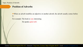 Position of Adverbs
When an adverb modifies an adjective or another adverb, the adverb usually comes before
it.
For example: The book is very interesting.
He speaks quite well.
Course: Functional English ENG-101 - Instructor: Tariq Amin, Lecturer, Dept of English, KUST - Email: tariq.ktk.733@gmail.com
Topic: Position of Adverbs
 