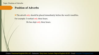 Position of Adverbs
The adverb only should be placed immediately before the word it modifies.
For example: I worked only three hours.
He has slept only three hours.
Course: Functional English ENG-101 - Instructor: Tariq Amin, Lecturer, Dept of English, KUST - Email: tariq.ktk.733@gmail.com
Topic: Position of Adverbs
 