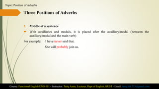 Three Positions of Adverbs
2. Middle of a sentence
 With auxiliaries and modals, it is placed after the auxiliary/modal (between the
auxiliary/modal and the main verb)
For example: I have never said that.
She will probably join us.
Course: Functional English ENG-101 - Instructor: Tariq Amin, Lecturer, Dept of English, KUST - Email: tariq.ktk.733@gmail.com
Topic: Position of Adverbs
 