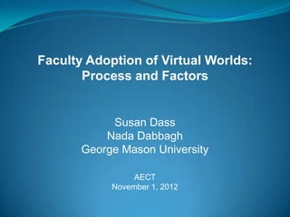 Faculty Adoption of Virtual Worlds:
       Process and Factors


            Susan Dass
           Nada Dabbagh
       George Mason University

                 AECT
            November 1, 2012
 