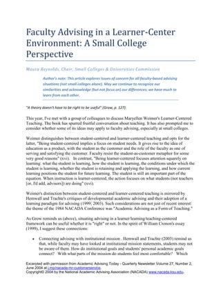 Faculty Advising in a Learner-Center Environment: A Small College Perspective  Maura Reynolds, Chair, Small Colleges & Universities Commission Author's note: This article explores issues of concern for all faculty-based advising situations (not small colleges alone). May we continue to recognize our similarities and acknowledge (but not focus on) our differences; we have much to learn from each other.  
A theory doesn't have to be right to be useful
 (Grow, p. 127). This year, I've met with a group of colleagues to discuss Maryellen Weimer's Learner-Centered Teaching. The book has spurred fruitful conversation about teaching. It has also prompted me to consider whether some of its ideas may apply to faculty advising, especially at small colleges. Weimer distinguishes between student-centered and learner-centered teaching and opts for the latter, 
Being student-centered implies a focus on student needs. It gives rise to the idea of education as a product, with the student as the customer and the role of the faculty as one of serving and satisfying the customer. Faculty resist the student-as-customer metaphor for some very good reasons
 (xvi).   In contrast, 
Being learner-centered focuses attention squarely on learning: what the student is learning, how the student is learning, the conditions under which the student is learning, whether the student is retaining and applying the learning, and how current learning positions the student for future learning. The student is still an important part of the equation. When instruction is learner-centered, the action focuses on what students (not teachers [or, I'd add, advisors]) are doing
 (xvi). Weimer's distinction between student-centered and learner-centered teaching is mirrored by Hemwall and Trachte's critiques of developmental academic advising and their adoption of a learning paradigm for advising (1999; 2003). Such considerations are not just of recent interest: the theme of the 1984 NACADA Conference was 
Academic Advising as a Form of Teaching.
 As Grow reminds us (above), situating advising in a learner/learning/teaching-centered framework can be useful whether it is 
right
 or not. In the spirit of William Cronon's essay (1999), I suggest these connections: Connecting advising with institutional mission . Hemwall and Trachte (2003) remind us that, while faculty may have looked at institutional mission statements, students may not be aware of them. How do institutional goals and students' personal academic goals connect?   With what parts of the mission do students feel most comfortable?   Which will stretch them?   Using the mission statement as foundation, faculty can encourage advisees to view their education in a larger context as a process with more than private, personal significance (important though it is).   In this way, faculty can help bring to life mantra-like phrases--
responsible citizenship
 and 
citizen of the world
-- in most mission statements. 
We all long for something we can do that brings us deep joy and meets some significant need beyond ourselves
 (Mary Sue Gast, cited in Manning, 1999).  Connecting advising with general education . Since they determine and teach the curriculum, faculty should do more than provide a list of requirements; they can talk with students about their rationale.   What was written in 1988 rings true in 2004, 
Perhaps the most urgent reform on most campuses in improving general education involves academic advising. To have programs and courses become coherent and significant to students requires adequate advising
   (Task Group on General Education, p.43).  Connecting advising with self-reflection.   Talking about general education and institutional mission is not sufficient. Students need opportunities to integrate what they learn. Advising offers a venue for such reflection:   faculty encourage students to look forward to setting or editing learning goals and to look back to see where they've been. Skillful learners grow in their ability to analyze and reflect in ways that lead to accurate self-knowledge (Weimer, 195). This self-awareness involves emotion as well as intellect. While some may rejoice in newly-discovered interests and abilities, others may mourn a future which may no longer be feasible.  Connecting advising with complexity. None of these connections involves once-and-for-all-time conversations. Instead, each can evoke richer, more complex thinking each time it is considered. The learning goals students set (as well as those goals colleges encourage them to set) are complex and transcend classrooms and advising appointments. 
[A]s with any other human growth, development is not linear, predictable, and exclusively forward
 (Weimer, 175). Students may come seeking a degree; we hope they leave understanding that 
education is not something any of us ever achieve.. Rather, it is a way of living in the face of our own ignorance, a way of groping toward wisdom in full recognition of our own folly, a way of educating ourselves without any illusions that our education will ever be complete
 (Cronon, 4). Complex, indeed!   As students become more complex in thinking, their capacity for empathy and appreciation of difference increases, as does their refusal to take refuge in simplistic views of complex issues (Knefelkamp, 8-9).  Heady stuff. And humbling as well. In their teaching and advising, faculty can create environments to foster learning, but the decision to learn rests with the student-advisee. When we consider advising in a learner-centered framework, we discover fruitful and challenging opportunities to involve faculty in advising and to support learners. The Small Colleges and Universities Commission plans to offer several sessions about faculty advising at the 2004 conference in Cincinnati . Hope to see you there!   Until then, let conversation continue on the small college and university list-serve at http://www.nacada.ksu.edu/list serve/C08.htm . Maura ReynoldsChair, Small Colleges and Universities Commission References Cronon, W. (Winter 1998-1999). Only Connect : The goals of a liberal education.   The Phi Beta Kappa Key Reporter , 64 (2), 2-4. Grow, G. O. (1991). Teaching learners to be self-directed. Adult Education Quarterly, 41(3), 125-149. Hemwall, M.K. & Trachte, K.C. (1999). Learning at the core: Toward a new understanding of academic advising. NACADA Journal, 19 (1), 5-11. Hemwall, M.K. & Trachte, K.C. (2003). Advising and Learning: Academic advising from the perspective of small colleges and universities. National Academic Advising Association: Manhattan , KS . Knefelkamp, L.L. (1984). Academic advising as a form of teaching. Keynote address in Proceedings of the eighth national conference on academic advising . Philadelphia , PA , 1-12 . Manning, M. M. (1999). Liberal Education for our life's work. Prepared for The Association for General and Liberal Studies, October 28.   Retrieved 2-23-04 from http://www.novalearning.com/Liberal_Education_Final_Draft.pdf Task Group on General Education (1988). A new vitality in general education: Planning, teaching, and supporting effective liberal learning . Washington , D.C. : Association of American Colleges. Weimer, M. (2002). Learner-Centered Teaching . San Francisco : Jossey-Bass.  