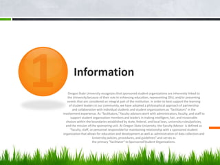 Information
   Oregon State University recognizes that sponsored student organizations are inherently linked to
   the University because of their role in enhancing education, representing OSU, and/or presenting
   events that are considered an integral part of the institution. In order to best support the learning
    of student leaders in our community, we have adopted a philosophical approach of partnership
       and collaboration with individual students and student organizations as “facilitators” in the
involvement experience. As “facilitators,” faculty advisors work with administrators, faculty, and staff to
     support student organization members and leaders in making intelligent, fair, and reasonable
  choices within the boundaries established by state, federal, and local laws, university rules/policies,
  and the mission of the sponsoring unit. At Oregon State University, the Faculty Advisor is defined as
     “faculty, staff, or personnel responsible for maintaining relationship with a sponsored student
organization that allows for education and development as well as administration of data collection and
                       University policies, procedures, and guidelines” and serves as
                       the primary “facilitator” to Sponsored Student Organizations.
 