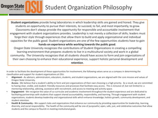 Student Organization Philosophy

    Student organizations provide living laboratories in which leadership skills are gained and honed. They give
        students an opportunity to pursue their interests, to succeed, to fail, and most importantly, to grow.
        Classrooms don’t always provide the opportunity for responsible and accountable involvement that
   engagement with student organizations provides. Leadership is not merely a collection of skills; leaders must
       forge their style through experiences that allow them to build and apply organizational and individual
   capacities for the public good. Student organizations are one of the few opportunities students have to gain
                            hands-on experience while working towards the public good.
      Oregon State University recognizes the contributions of Student Organizations in creating a compelling
         learning environment that prepares students to live in a multicultural society and work in a global
   community. The University recognizes that all students should have access to form and join organizations of
     their own choosing to enhance their educational experience, support holistic personal development and
                                                      retention.

In order to facilitate the development of these opportunities for involvement, the following values serve as a compass in determining the
classification and support for student organizations at OSU.
•     Alignment - As advisors, administrators, educators, students, and student organizations, we are aligned with the core mission and values of
      Oregon State University.
•     Access - We believe that a student’s ability to form and join organizations of their own choosing is a high priority. As a result, we are committed
      to having clear, visible, and student- friendly resources and processes that facilitate easy access. This is inclusive of, but not limited to: a
      mentoring relationship, advising, assistance with recruitment, and access to meeting and activity space.
•     Engagement - We recognize the value of co-curricular and academic involvement throughout the student experience and are dedicated to
      facilitating partnerships with students that support shared accountability, responsibility, and learning. Through engagement with student
      organizations, students develop leadership and organizational skills which enhance knowledge, holistic growth, community development, and
      student retention.
•     Health & Community - We support clubs and organizations that enhance our community by providing opportunities for leadership, learning,
      diversity, and social responsibility. The health of the community will be one of purposeful, open, safe, just, and celebrative outcomes that allow
      students and the campus to flourish in meeting institutional goals.
 