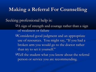 Making a Referral For CounsellingMaking a Referral For Counselling
Seeking professional help is:Seeking professional help is:
A sign of strength and courage rather than a signA sign of strength and courage rather than a sign
of weakness or failureof weakness or failure
Considered good judgment and an appropriateConsidered good judgment and an appropriate
use of resources. You might say, “If you had ause of resources. You might say, “If you had a
broken arm you would go to the doctor ratherbroken arm you would go to the doctor rather
than try to set it yourself.”than try to set it yourself.”
Tell the student what you know about the referralTell the student what you know about the referral
person or service you are recommending.person or service you are recommending.
 