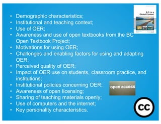 • Demographic  characteristics;;  
• Institutional  and  teaching  context;;
• Use  of  OER;;  
• Awareness  and  use  of  open  textbooks  from  the  BC  
Open  Textbook  Project;;  
• Motivations  for  using  OER;;  
• Challenges  and  enabling  factors  for  using  and  adapting  
OER;;  
• Perceived  quality  of  OER;;  
• Impact  of  OER  use  on  students,  classroom  practice,  and  
institutions;;  
• Institutional  policies  concerning  OER;;  
• Awareness  of  open  licensing;;  
• Sharing  of  teaching  materials  openly;;  
• Use  of  computers  and  the  internet;;  
• Key  personality  characteristics.  
 
