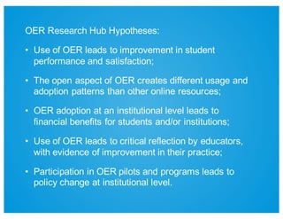 OER  Research  Hub  Hypotheses:  
• Use  of  OER  leads  to  improvement  in  student  
performance  and  satisfaction;;
• The  open  aspect  of  OER  creates  different  usage  and  
adoption  patterns  than  other  online  resources;;
• OER  adoption  at  an  institutional  level  leads  to  
financial  benefits  for  students  and/or  institutions;;
• Use  of  OER  leads  to  critical  reflection  by  educators,  
with  evidence  of  improvement  in  their  practice;;
• Participation  in  OER  pilots  and  programs  leads  to  
policy  change  at  institutional  level.
 