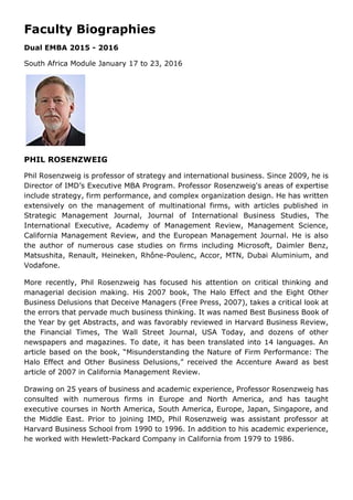 Faculty Biographies
Dual EMBA 2015 - 2016
South Africa Module January 17 to 23, 2016
PHIL ROSENZWEIG
Phil Rosenzweig is professor of strategy and international business. Since 2009, he is
Director of IMD’s Executive MBA Program. Professor Rosenzweig's areas of expertise
include strategy, firm performance, and complex organization design. He has written
extensively on the management of multinational firms, with articles published in
Strategic Management Journal, Journal of International Business Studies, The
International Executive, Academy of Management Review, Management Science,
California Management Review, and the European Management Journal. He is also
the author of numerous case studies on firms including Microsoft, Daimler Benz,
Matsushita, Renault, Heineken, Rhône-Poulenc, Accor, MTN, Dubai Aluminium, and
Vodafone.
More recently, Phil Rosenzweig has focused his attention on critical thinking and
managerial decision making. His 2007 book, The Halo Effect and the Eight Other
Business Delusions that Deceive Managers (Free Press, 2007), takes a critical look at
the errors that pervade much business thinking. It was named Best Business Book of
the Year by get Abstracts, and was favorably reviewed in Harvard Business Review,
the Financial Times, The Wall Street Journal, USA Today, and dozens of other
newspapers and magazines. To date, it has been translated into 14 languages. An
article based on the book, “Misunderstanding the Nature of Firm Performance: The
Halo Effect and Other Business Delusions,” received the Accenture Award as best
article of 2007 in California Management Review.
Drawing on 25 years of business and academic experience, Professor Rosenzweig has
consulted with numerous firms in Europe and North America, and has taught
executive courses in North America, South America, Europe, Japan, Singapore, and
the Middle East. Prior to joining IMD, Phil Rosenzweig was assistant professor at
Harvard Business School from 1990 to 1996. In addition to his academic experience,
he worked with Hewlett-Packard Company in California from 1979 to 1986.
 