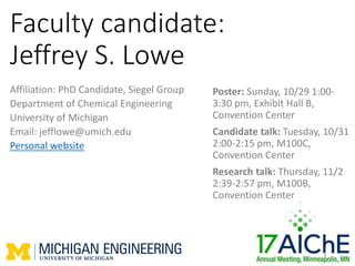 Faculty candidate:
Jeffrey S. Lowe
Affiliation: PhD Candidate, Siegel Group
Department of Chemical Engineering
University of Michigan
Email: jefflowe@umich.edu
Personal website
1
Poster: Sunday, 10/29 1:00-
3:30 pm, Exhibit Hall B,
Convention Center
Candidate talk: Tuesday, 10/31
2:00-2:15 pm, M100C,
Convention Center
Research talk: Thursday, 11/2
2:39-2:57 pm, M100B,
Convention Center
 