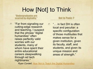 How [Not] to Think
“Undergraduates are
scarred by digitality.”
“Far from signaling our
cutting-edge research
and teaching, I suspect
that the phrase “digital
humanities” often
raises perfectly valid
worries with our
students, many of
whom have spent their
entire educational
careers sleepwalking
through ed tech
nightmares.”
Not to Panic ?
“… in fact DH is often
local and peculiar: a
specific configuration
of those multitudes that
makes sense for a
given institution, given
its faculty, staff, and
students, and given its
unique mission and
areas of strength.”
Ryan Cordell, How Not to Teach the Digital Humanities
 