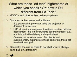 What are these “ed tech” nightmares of
which you speak? Or: how is DH
different from Ed Tech?
MOOCs and other online delivery systems
Commercial hardware and software
E.g. powerpoint, professor using the projector or
document viewer, etc.
LMS –Learning management systems: content delivery,
assessment (this is how students see their grades, e.g.,
and interact with advising and registration).
Commercial e-text versions of textbooks and
supplementary material: are these bad or are these not
used well enough?
Generally, the use of tools to do what you’ve always
done,but, uh, differently.

 