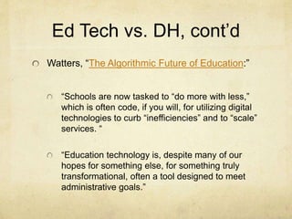Ed Tech vs. DH, cont’d
Watters, “The Algorithmic Future of Education:”
“Schools are now tasked to “do more with less,”
which is often code, if you will, for utilizing digital
technologies to curb “inefficiencies” and to “scale”
services. “
“Education technology is, despite many of our
hopes for something else, for something truly
transformational, often a tool designed to meet
administrative goals.”
 