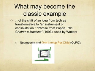 What may become the
classic example
…of the shift of an idea from tech as
transformative to “an instrument of
consolidation.” *Phrase from Papert, The
Chldren’s Machine” (1993); used by Watters
Negroponte and One Laptop Per Child (OLPC):
 