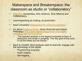 Makerspace and Breakerspace: the
classroom as studio or “collaboratory”
HASTAC :Humanities, Arts, Science, Tech Alliance and
Collaboratory
Learning/writing as making, as production
Kean University Makerspace for writing/composition
It’s about breaking things: Jesse Stommel and Hybrid
Pedagogy: http://www.digitalpedagogylab.com/digital-
pedagogy-lab-2016-institute/
“The keenest analysis in the digital humanities is born of
distraction and revels in tangents. The holy grail of this work
is not the thesis but the fissure.”
Back to Cordell: what students want to learn/do: engage with
the technology of the digital:
Programming language
Audio creation
Geo-tagging
 