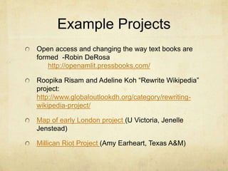 Example Projects
Open access and changing the way text books are
formed -Robin DeRosa
http://openamlit.pressbooks.com/
Roopika Risam and Adeline Koh “Rewrite Wikipedia”
project:
http://www.globaloutlookdh.org/category/rewriting-
wikipedia-project/
Map of early London project (U Victoria, Jenelle
Jenstead)
Millican Riot Project (Amy Earheart, Texas A&M)
 