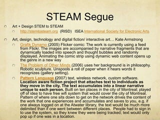 STEAM Segue
Art + Design STEM to STEAM
http://stemtosteam.org (RISD) ISEA International Society for Electronic Arts
Art, design, technology and digital fiction/ interactive art… Kate Armstrong
Grafik Dynamo (2005) Flicker comic: The work is currently using a feed
from Flickr. The images are accompanied by narrative fragments that are
dynamically loaded into speech and thought bubbles and randomly
displayed. Animating the comic strip using dynamic web content opens up
the genre in a new way
The Problem of Other Minds (2006) uses her background is in philosophy.
Robotic sculpture. Unspools a roll of paper when it hears words it
recognizes (gallery setting).
Pattern Language (2007) text, wireless network, custom software.
Location aware fiction project that attaches text to individuals as
they move in the city. The text accumulates into a linear narrative
unique to each person. Built on ten places in the city of Montreal; played
off of idea to have free wifi system that would cover the city of Montreal.
Pattern of where one sits down to get on the network drives the content of
the work that one experiences and accumulates and saves to you, e.g. if
one always logged on at the Atwater library, the text would be much more
delimited than if one went between different places. People had to sign in
to use the system, so they knew they were being tracked; text would only
pop up if one was in a location.
 