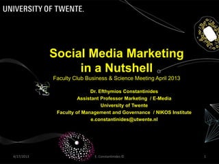 E. Constantinides © 14/17/2013
Social Media Marketing
in a Nutshell
Faculty Club Business & Science Meeting April 2013
Dr. Efthymios Constantinides
Assistant Professor Marketing / E-Media
University of Twente
Faculty of Management and Governance / NIKOS Institute
e.constantinides@utwente.nl
 