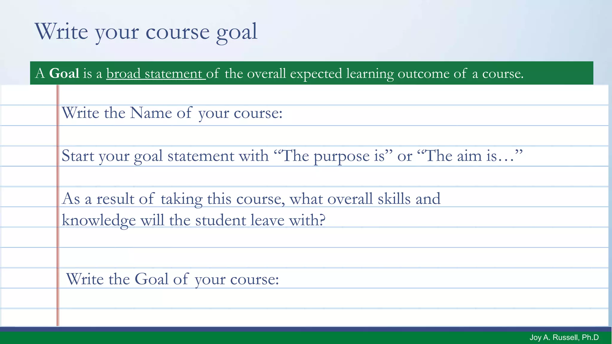 Write your course goal
DefinitionA Goal is a broad statement of the overall expected learning outcome of a course.
Write the Name of your course:
As a result of taking this course, what overall skills and
knowledge will the student leave with?
Start your goal statement with “The purpose is” or “The aim is…”
Write the Goal of your course:
Joy A. Russell, Ph.D.
 
