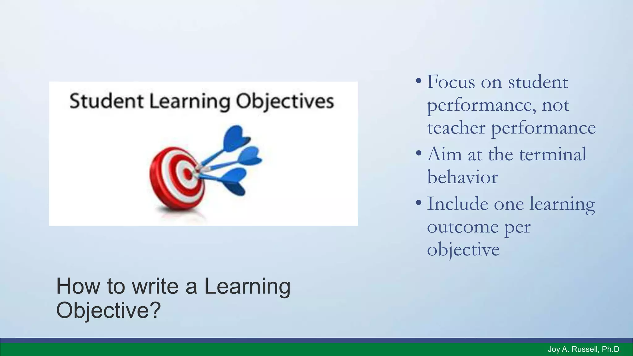 How to write a Learning
Objective?
• Focus on student
performance, not
teacher performance
• Aim at the terminal
behavior
• Include one learning
outcome per
objective
Joy A. Russell, Ph.D.
 